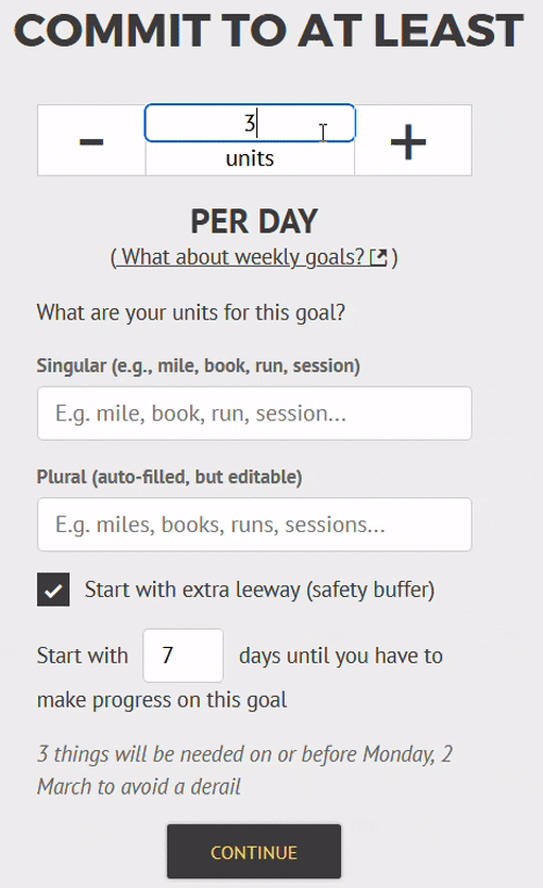 GIF file showing how 3/7 gets converted automatically to 0.43 per day, when you enter it into the "commit to at least" box. Below, you can set the singular units (and check the plural units are correctly inferred), and then select any leeway you want to start the goal with. GIF file showing how 3/7 gets converted automatically to 0.43 per day, when you enter it into the "commit to at least" box. Below, you can set the singular units (and check the plural units are correctly inferred), and then select any leeway you want to start the goal with.