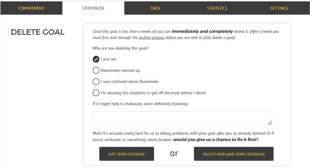 Screenshot of the Delete Goal section, in the Stop/Pause tab under the graph. Text says "Since this goal is less than a week old you can immediately and completely delete it. (After a week you must first wait through the archive process before you are able to fully delete a goal)." Then there's a question: "Why are you deleting this goal?" followed by radio buttons with options including "I just am", "Beeminder messed up", "I was confused about Beeminder", and "I'm abusing this loophole to get off the hook before I derail". There's a textbox for free-form responses. Below that, there's a message saying, "Wait! It's actually really hard for us to debug problems with your goal after you've already deleted it! If you're confused, or something seems broken, would you give us a chance to fix it first?" Followed by two buttons: "Just send feedback" or "Delete now (and send feedback)"