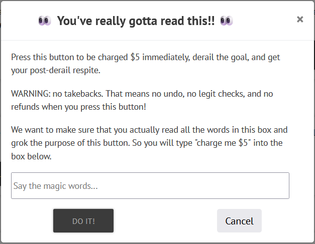 The "Uncle Button" confirmation popup. It says: "You've really gotta read this! Press this button to be charged $5 immediately, derail the goal, and get your post-derail respite. Warning: no takebacks. That means no undo, no legit checks, and no refunds when you press this button! We want to make sure that you actually read all the words in this box and grok the purpose of this button. So you will type 'charge me $5' into the box below." Below that text is a box with the grayed out prompt text "Say the magic words...". Below, a "Do it!" button will light up once you've entered text, and there's also a cancel button.