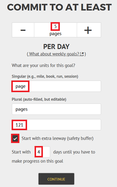 "Commit to at least" with a stepper below it and a spot to enter the amount you want per day. Below that, two boxes to add the singular and plural names of your units (e.g. "page" and "pages" or "mile" and "miles") and your starting number (if you're starting off now that might be 0! if you've already made some progress, it might be more) "Commit to at least" with a stepper below it and a spot to enter the amount you want per day. Below that, two boxes to add the singular and plural names of your units (e.g. "page" and "pages" or "mile" and "miles") and your starting number (if you're starting off now that might be 0! if you've already made some progress, it might be more)