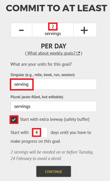 Goal creation page: "Commit to at least" followed by a stepper that you can click or a data entry box you can put the number in. Below that, you can enter the name of the singular unit for your goal, e.g. "serving", check the plural has been inferred correctly, and check a button to add extra leeway to choose when you start the goal. Below that it will tell you when the first amount is due. Goal creation page: "Commit to at least" followed by a stepper that you can click or a data entry box you can put the number in. Below that, you can enter the name of the singular unit for your goal, e.g. "serving", check the plural has been inferred correctly, and check a button to add extra leeway to choose when you start the goal. Below that it will tell you when the first amount is due.