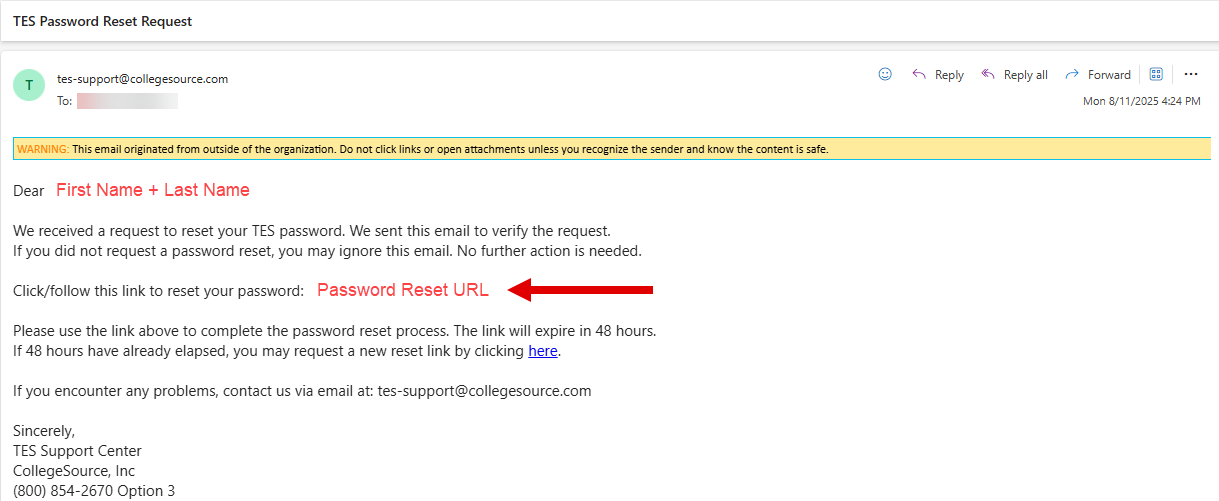 We received a request to reset your TES password. We sent this email to verify the request. If you did not request a password reset, you may ignore this email. No further action is needed. Click or follow this link to reset your password. Please use the link above to complete the password reset process. The link will expire in 48 hours. If 48 hours have already elapsed, you may request a new reset link by clicking here. Sincerely, TES Support Center. CollegeSource, Inc. Phone number (800) 854-2670 Option 3