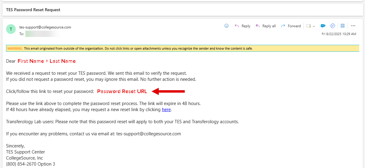 We received a request to reset your TES password. We sent this email to verify the request. If you did not request a password reset, you may ignore this email. No further action is needed. Click or follow this link to reset your password. Please use the link above to complete the password reset process. The link will expire in 48 hours. If 48 hours have already elapsed, you may request a new reset link by clicking here. Transferology Lab users. Please note that this password reset will apply to both your TES and Transferology accounts. Sincerely, TES Support Center. CollegeSource, Inc. Phone number (800) 854-2670 Option 3